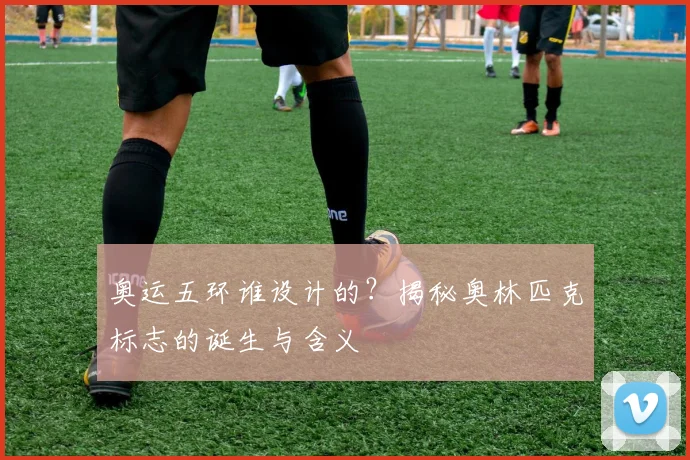 奥运五环谁设计的？揭秘奥林匹克标志的诞生与含义