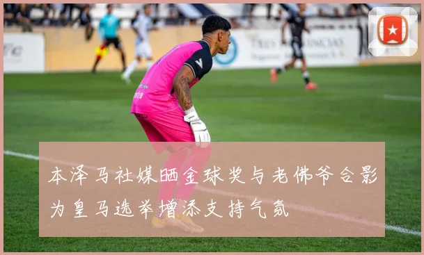 本泽马社媒晒金球奖与老佛爷合影为皇马选举增添支持气氛